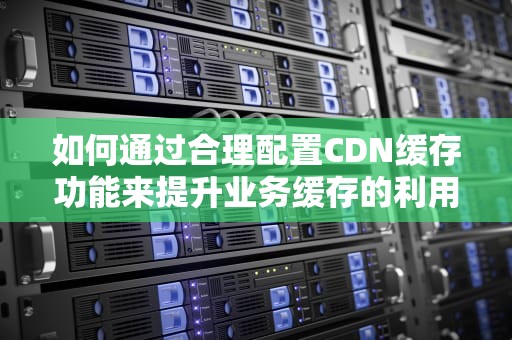 如何通过合理配置CDN缓存功能来提升业务缓存的利用率，实现终端用户访问体验的提升，cdn缓存是什么意思