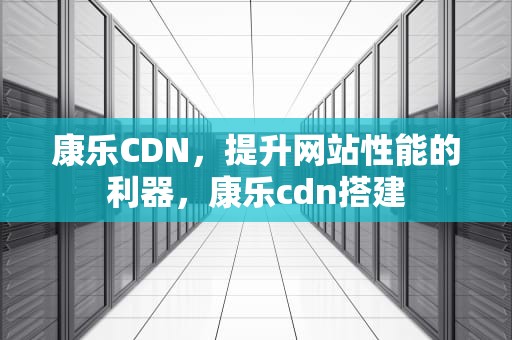 康乐CDN，提升网站性能的利器，康乐cdn搭建