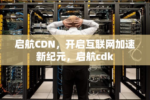 启航CDN，开启互联网加速新纪元，启航cdk