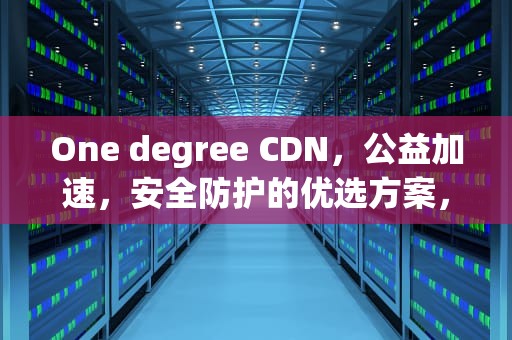 One degree CDN，公益加速，安全防护的优选方案，one cdnu edu cn