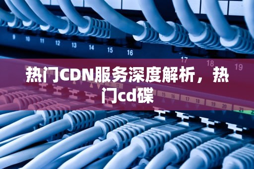 热门CDN服务深度解析，热门cd碟