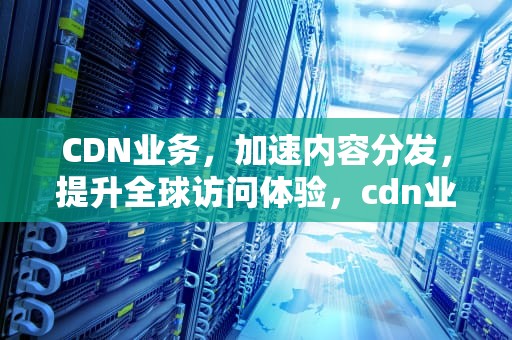 CDN业务，加速内容分发，提升全球访问体验，cdn业务是什么意思