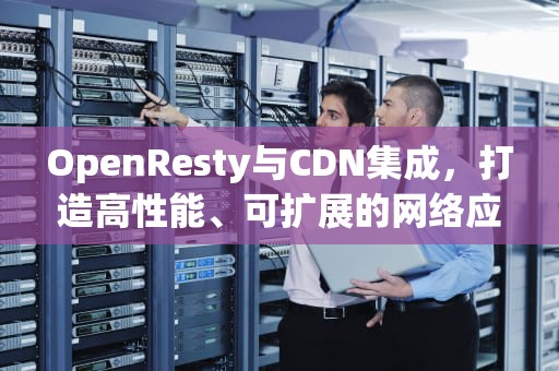 OpenResty与CDN集成，打造高性能、可扩展的网络应用，openresty cdn缓存