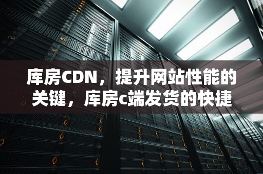 库房CDN，提升网站性能的关键，库房c端发货的快捷方式有哪些呢