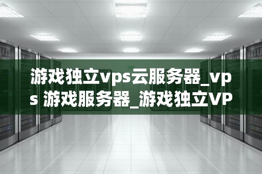 游戏独立vps云服务器_vps 游戏服务器_游戏独立VPS云服务器的全面解析