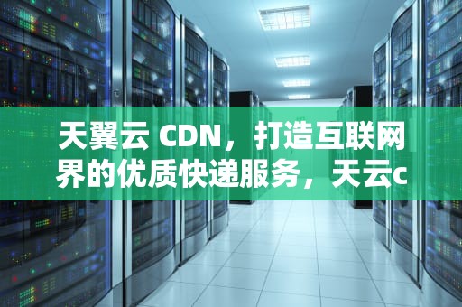 天翼云 CDN，打造互联网界的优质快递服务，天云cdn针对网络静态内容采用以下哪种技术实现久获取