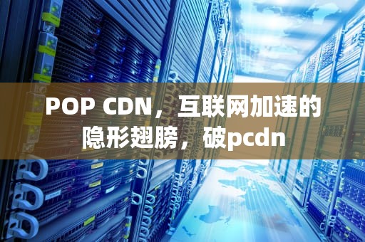 POP CDN，互联网加速的隐形翅膀，破pcdn