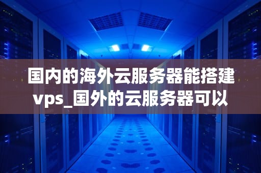 国内的海外云服务器能搭建vps_国外的云服务器可以当梯子用吗_国内海外云服务器搭建VPS的全面指南