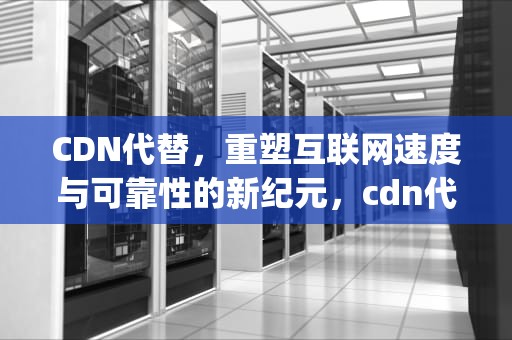 CDN代替，重塑互联网速度与可靠性的新纪元，cdn代替免流ip