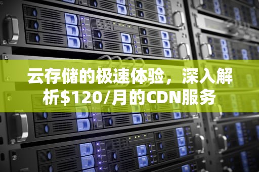 云存储的极速体验，深入解析$120/月的CDN服务