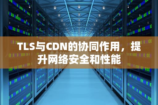 TLS与CDN的协同作用，提升网络安全和性能