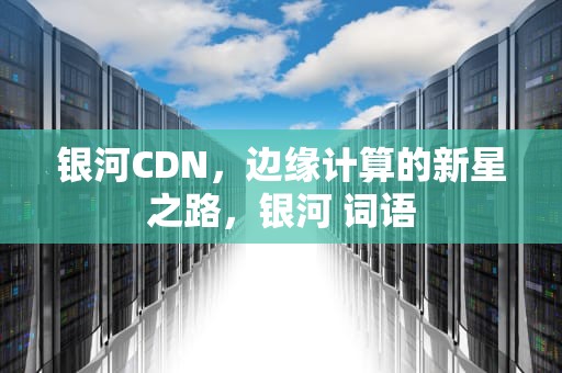 银河CDN，边缘计算的新星之路，银河 词语