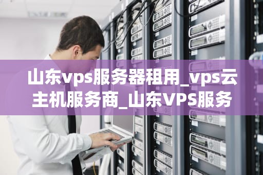 山东vps服务器租用_vps云主机服务商_山东VPS服务器租用的全面解析