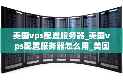 美国vps配置服务器_美国vps配置服务器怎么用_美国VPS配置服务器的全面指南
