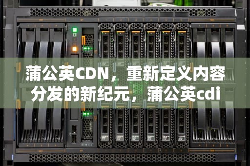 蒲公英CDN，重新定义内容分发的新纪元，蒲公英cdid