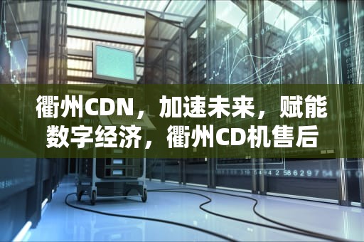 衢州CDN，加速未来，赋能数字经济，衢州CD机售后网点查询