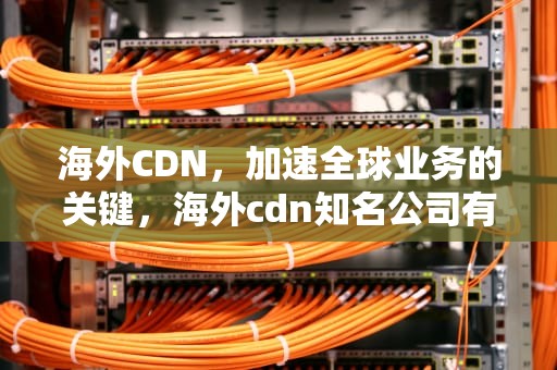 海外CDN，加速全球业务的关键，海外cdn知名公司有哪些