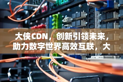 大侠CDN，创新引领未来，助力数字世界高效互联，大侠霍元甲