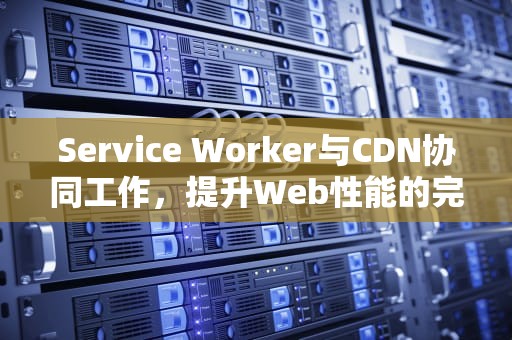 Service Worker与CDN协同工作，提升Web性能的完美组合