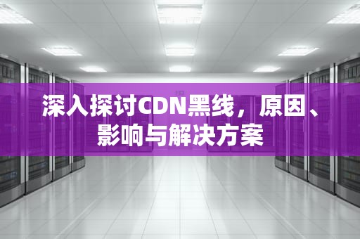 深入探讨CDN黑线，原因、影响与解决方案