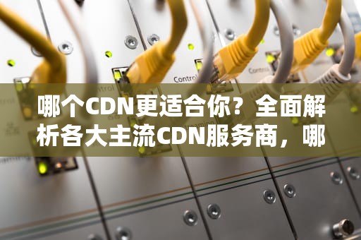 哪个CDN更适合你？全面解析各大主流CDN服务商，哪个cdn比较好
