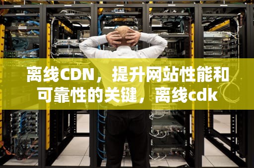 离线CDN，提升网站性能和可靠性的关键，离线cdk