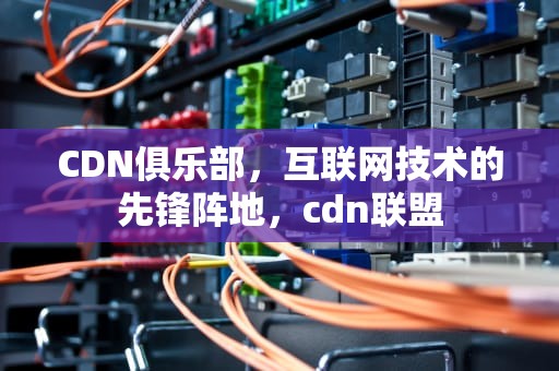 CDN俱乐部，互联网技术的先锋阵地，cdn联盟