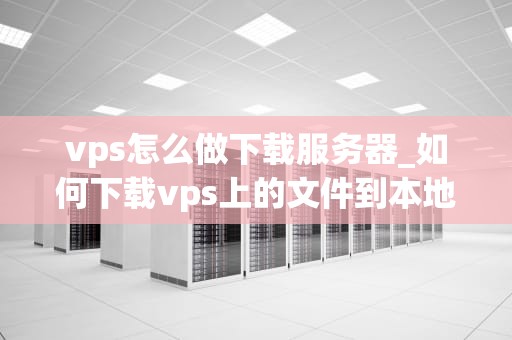 vps怎么做下载服务器_如何下载vps上的文件到本地_如何利用VPS搭建下载服务器