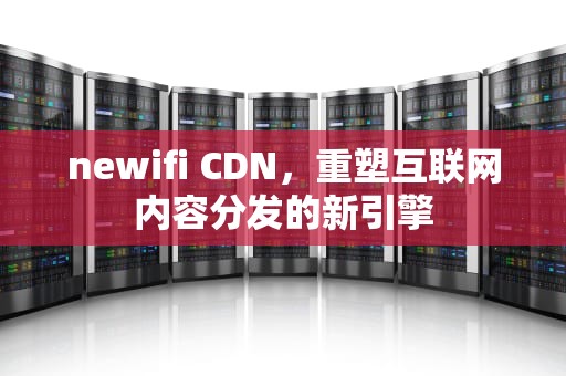 newifi CDN，重塑互联网内容分发的新引擎