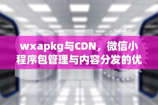 wxapkg与CDN，微信小程序包管理与内容分发的优化策略