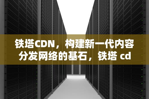 铁塔CDN，构建新一代内容分发网络的基石，铁塔 cdn 业务收费