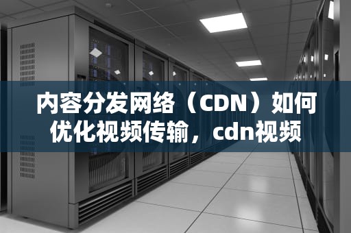 内容分发网络（CDN）如何优化视频传输，cdn视频