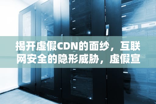 揭开虚假CDN的面纱，互联网安全的隐形威胁，虚假宣传的认定及处罚