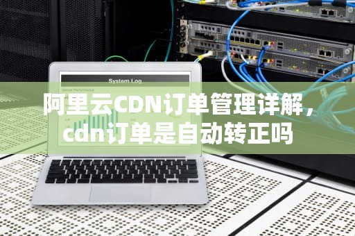 阿里云CDN订单管理详解，cdn订单是自动转正吗