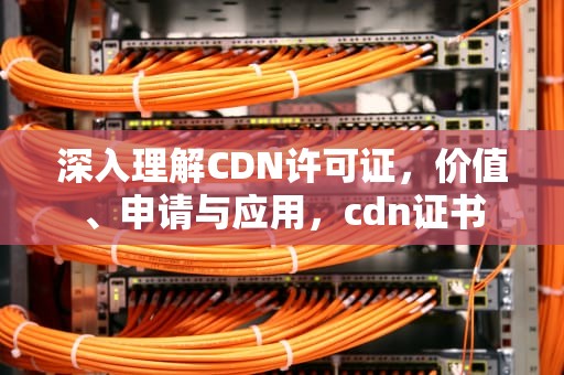 深入理解CDN许可证，价值、申请与应用，cdn证书