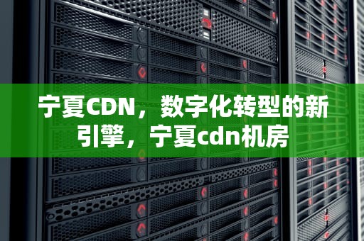 宁夏CDN，数字化转型的新引擎，宁夏cdn机房
