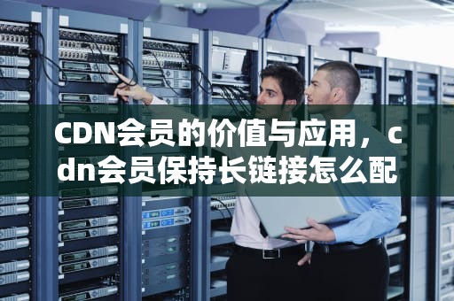 CDN会员的价值与应用，cdn会员保持长链接怎么配置