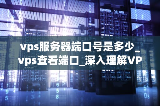 vps服务器端口号是多少_vps查看端口_深入理解VPS服务器端口号及其重要性