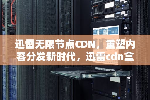 迅雷无限节点CDN，重塑内容分发新时代，迅雷cdn盒子