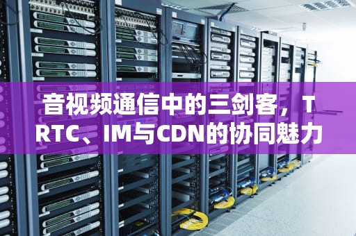 音视频通信中的三剑客，TRTC、IM与CDN的协同魅力，imcd年销售额