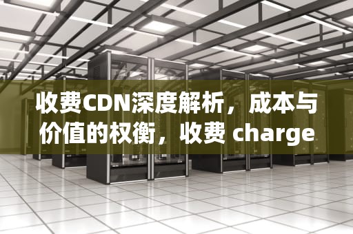 收费CDN深度解析，成本与价值的权衡，收费 charge