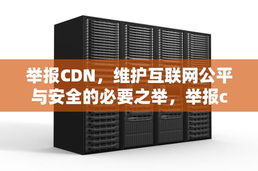 举报CDN，维护互联网公平与安全的必要之举，举报cdu是什么意思