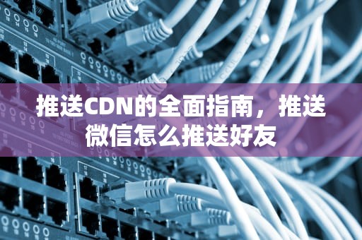 推送CDN的全面指南，推送微信怎么推送好友
