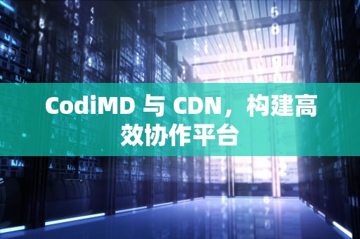 CodiMD 与 CDN，构建高效协作平台