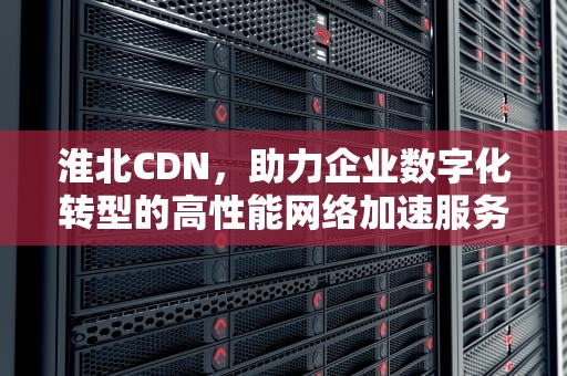 淮北CDN，助力企业数字化转型的高性能网络加速服务，淮北CD群