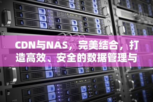CDN与NAS，完美结合，打造高效、安全的数据管理与内容分发平台