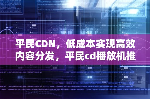 平民CDN，低成本实现高效内容分发，平民cd播放机推荐