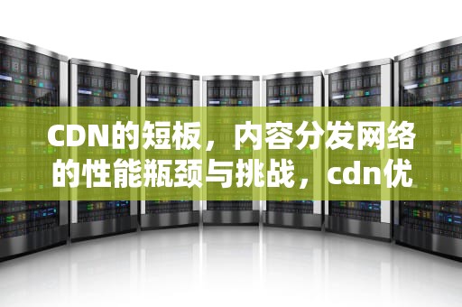 CDN的短板，内容分发网络的性能瓶颈与挑战，cdn优势