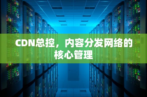 CDN总控，内容分发网络的核心管理
