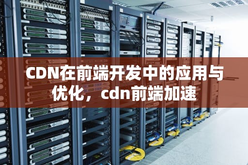 CDN在前端开发中的应用与优化，cdn前端加速